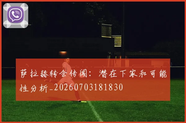 萨拉赫转会传闻:潜在下家和可能性分析_20260703181830