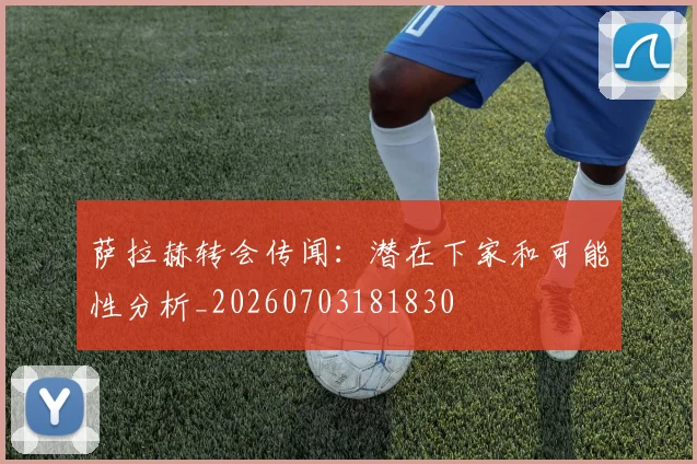 萨拉赫转会传闻：潜在下家和可能性分析_20260703181830