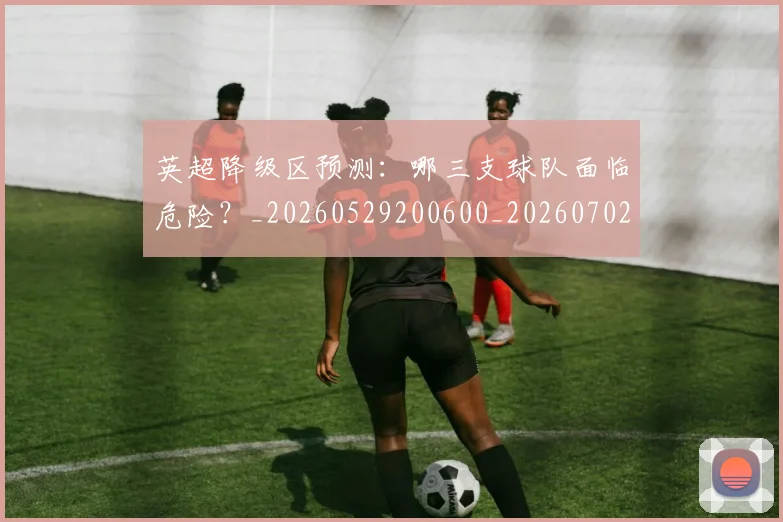 英超降级区预测:哪三支球队面临危险?_20260529200600_20260702175140