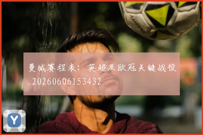 曼城赛程表:英超及欧冠关键战役_20260606153432